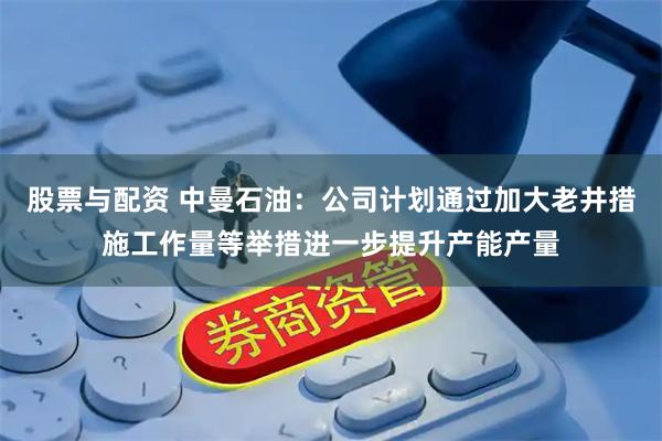 股票与配资 中曼石油：公司计划通过加大老井措施工作量等举措进一步提升产能产量