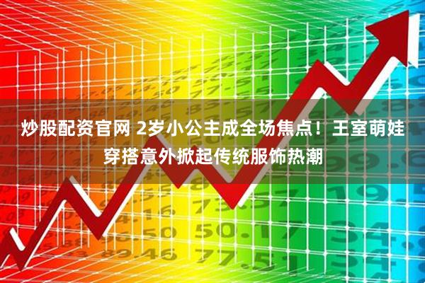 炒股配资官网 2岁小公主成全场焦点！王室萌娃穿搭意外掀起传统服饰热潮