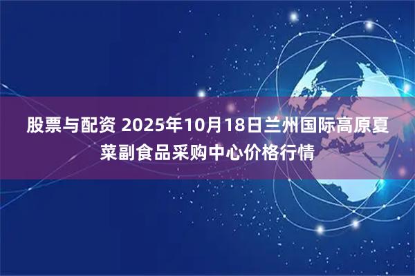 股票与配资 2025年10月18日兰州国际高原夏菜副食品采购中心价格行情