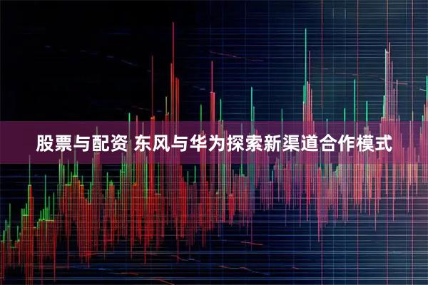 股票与配资 东风与华为探索新渠道合作模式