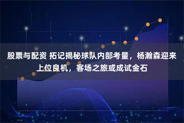 股票与配资 拓记揭秘球队内部考量，杨瀚森迎来上位良机，客场之旅或成试金石