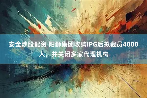 安全炒股配资 阳狮集团收购IPG后拟裁员4000人，并关闭多家代理机构