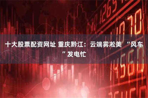 十大股票配资网址 重庆黔江：云端雾凇美  “风车”发电忙