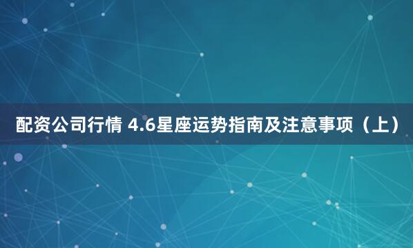 配资公司行情 4.6星座运势指南及注意事项(上)