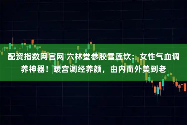 配资指数网官网 六林堂参胶雪莲饮：女性气血调养神器！暖宫调经养颜，由内而外美到老