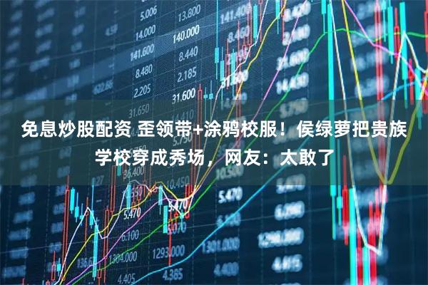 免息炒股配资 歪领带+涂鸦校服！侯绿萝把贵族学校穿成秀场，网友：太敢了