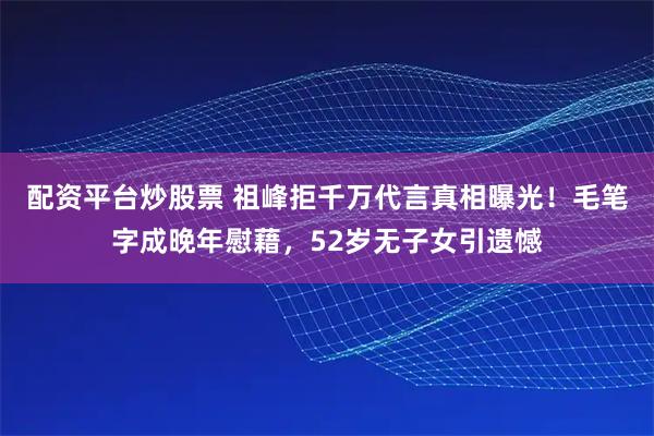 配资平台炒股票 祖峰拒千万代言真相曝光！毛笔字成晚年慰藉，52岁无子女引遗憾
