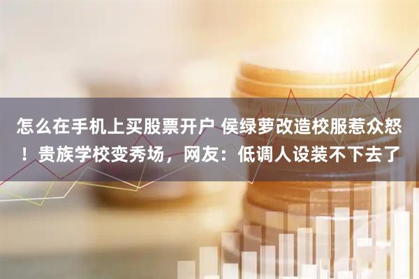 怎么在手机上买股票开户 侯绿萝改造校服惹众怒！贵族学校变秀场，网友：低调人设装不下去了