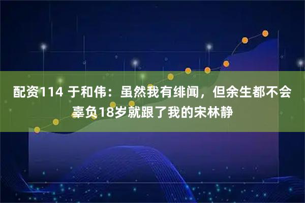 配资114 于和伟：虽然我有绯闻，但余生都不会辜负18岁就跟了我的宋林静