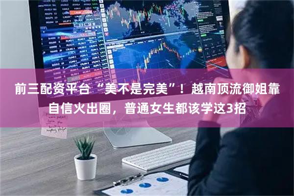 前三配资平台 “美不是完美”！越南顶流御姐靠自信火出圈，普通女生都该学这3招