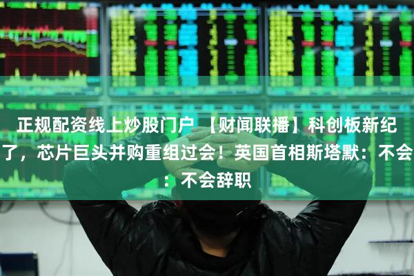 正规配资线上炒股门户 【财闻联播】科创板新纪录来了，芯片巨头并购重组过会！英国首相斯塔默：不会辞职