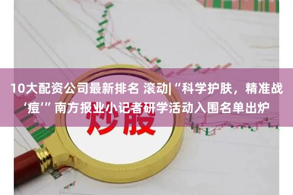 10大配资公司最新排名 滚动|“科学护肤，精准战‘痘’”南方报业小记者研学活动入围名单出炉