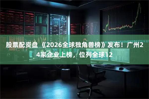 股票配资盘 《2026全球独角兽榜》发布！广州24家企业上榜，位列全球12