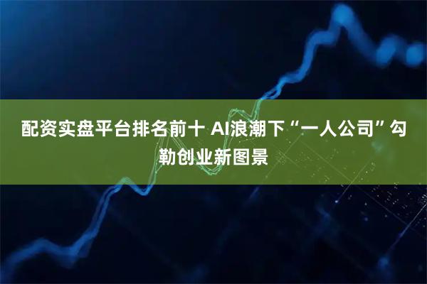 配资实盘平台排名前十 AI浪潮下“一人公司”勾勒创业新图景