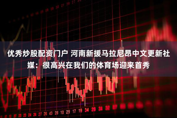 优秀炒股配资门户 河南新援马拉尼昂中文更新社媒：很高兴在我们的体育场迎来首秀