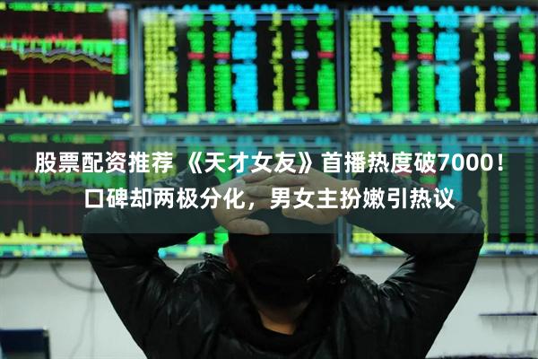 股票配资推荐 《天才女友》首播热度破7000！口碑却两极分化，男女主扮嫩引热议